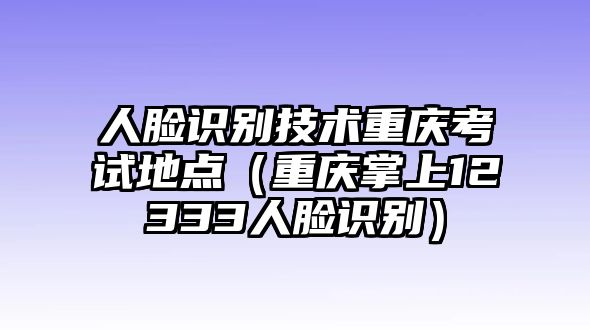 人臉識別技術(shù)重慶考試地點（重慶掌上12333人臉識別）