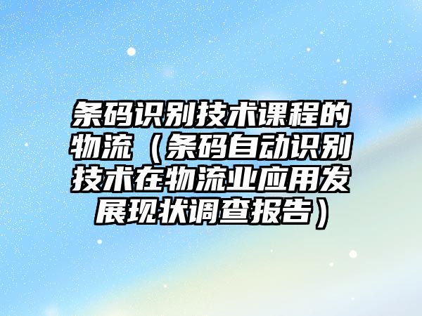 條碼識別技術(shù)課程的物流（條碼自動識別技術(shù)在物流業(yè)應(yīng)用發(fā)展現(xiàn)狀調(diào)查報告）