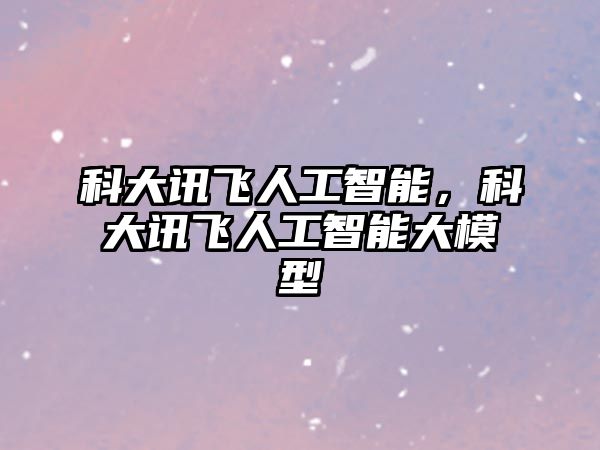 科大訊飛人工智能，科大訊飛人工智能大模型