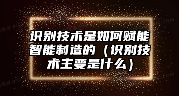 識別技術(shù)是如何賦能智能制造的（識別技術(shù)主要是什么）