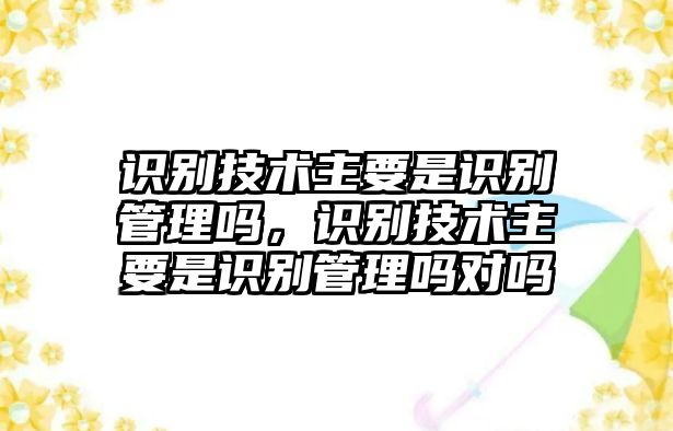 識別技術(shù)主要是識別管理嗎，識別技術(shù)主要是識別管理嗎對嗎