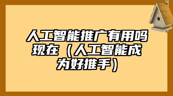 人工智能推廣有用嗎現(xiàn)在（人工智能成為好推手）