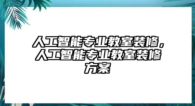 人工智能專業(yè)教室裝修，人工智能專業(yè)教室裝修方案