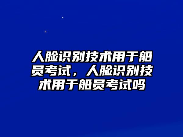 人臉識(shí)別技術(shù)用于船員考試，人臉識(shí)別技術(shù)用于船員考試嗎