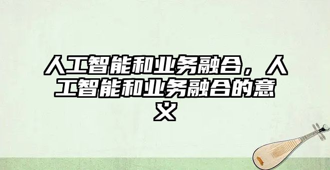 人工智能和業(yè)務融合，人工智能和業(yè)務融合的意義