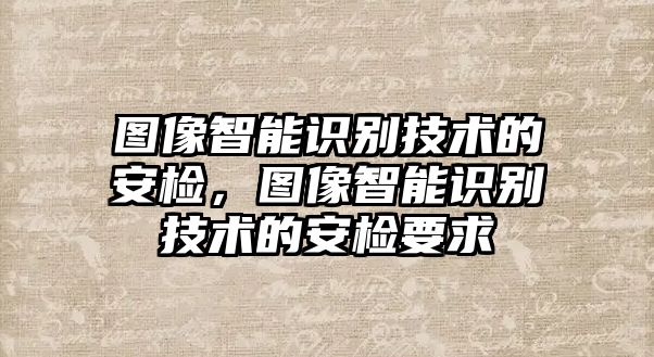 圖像智能識別技術的安檢，圖像智能識別技術的安檢要求