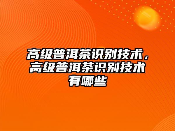 高級(jí)普洱茶識(shí)別技術(shù)，高級(jí)普洱茶識(shí)別技術(shù)有哪些