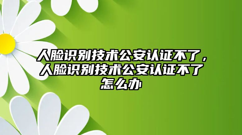 人臉識別技術公安認證不了，人臉識別技術公安認證不了怎么辦